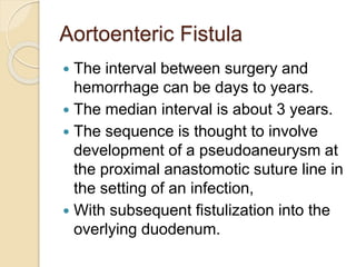Aortoenteric Fistula
 The interval between surgery and
hemorrhage can be days to years.
 The median interval is about 3 years.
 The sequence is thought to involve
development of a pseudoaneurysm at
the proximal anastomotic suture line in
the setting of an infection,
 With subsequent fistulization into the
overlying duodenum.
 