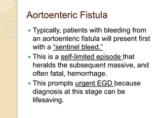 Aortoenteric Fistula
 Typically, patients with bleeding from
an aortoenteric fistula will present first
with a “sentinel bleed.”
 This is a self-limited episode that
heralds the subsequent massive, and
often fatal, hemorrhage.
 This prompts urgent EGD because
diagnosis at this stage can be
lifesaving.
 