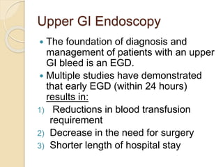Upper GI Endoscopy
 The foundation of diagnosis and
management of patients with an upper
GI bleed is an EGD.
 Multiple studies have demonstrated
that early EGD (within 24 hours)
results in:
1) Reductions in blood transfusion
requirement
2) Decrease in the need for surgery
3) Shorter length of hospital stay
 