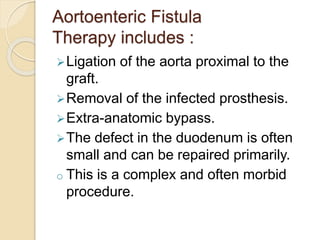 Aortoenteric Fistula
Therapy includes :
Ligation of the aorta proximal to the
graft.
Removal of the infected prosthesis.
Extra-anatomic bypass.
The defect in the duodenum is often
small and can be repaired primarily.
o This is a complex and often morbid
procedure.
 