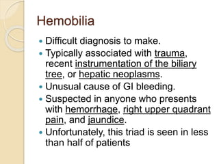 Hemobilia
 Difficult diagnosis to make.
 Typically associated with trauma,
recent instrumentation of the biliary
tree, or hepatic neoplasms.
 Unusual cause of GI bleeding.
 Suspected in anyone who presents
with hemorrhage, right upper quadrant
pain, and jaundice.
 Unfortunately, this triad is seen in less
than half of patients
 