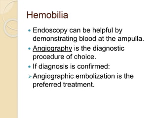 Hemobilia
 Endoscopy can be helpful by
demonstrating blood at the ampulla.
 Angiography is the diagnostic
procedure of choice.
 If diagnosis is confirmed:
Angiographic embolization is the
preferred treatment.
 