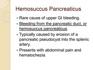 Hemosuccus Pancreaticus
 Rare cause of upper GI bleeding.
 Bleeding from the pancreatic duct, or
hemosuccus pancreaticus.
 Typically caused by erosion of a
pancreatic pseudocyst into the splenic
artery.
 Presents with abdominal pain and
hematochezia.
 