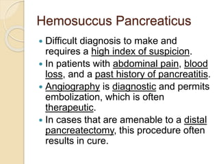 Hemosuccus Pancreaticus
 Difficult diagnosis to make and
requires a high index of suspicion.
 In patients with abdominal pain, blood
loss, and a past history of pancreatitis.
 Angiography is diagnostic and permits
embolization, which is often
therapeutic.
 In cases that are amenable to a distal
pancreatectomy, this procedure often
results in cure.
 