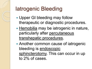 Iatrogenic Bleeding
 Upper GI bleeding may follow
therapeutic or diagnostic procedures.
 Hemobilia may be iatrogenic in nature,
particularly after percutaneous
transhepatic procedures.
 Another common cause of iatrogenic
bleeding is endoscopic
sphincterotomy. This can occur in up
to 2% of cases.
 