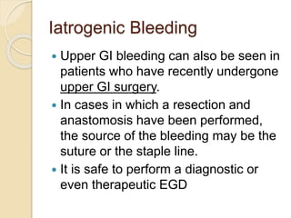 Iatrogenic Bleeding
 Upper GI bleeding can also be seen in
patients who have recently undergone
upper GI surgery.
 In cases in which a resection and
anastomosis have been performed,
the source of the bleeding may be the
suture or the staple line.
 It is safe to perform a diagnostic or
even therapeutic EGD
 