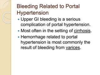 Bleeding Related to Portal
Hypertension
 Upper GI bleeding is a serious
complication of portal hypertension.
 Most often in the setting of cirrhosis.
 Hemorrhage related to portal
hypertension is most commonly the
result of bleeding from varices.
 