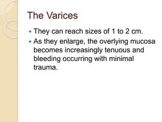 The Varices
 They can reach sizes of 1 to 2 cm.
 As they enlarge, the overlying mucosa
becomes increasingly tenuous and
bleeding occurring with minimal
trauma.
 