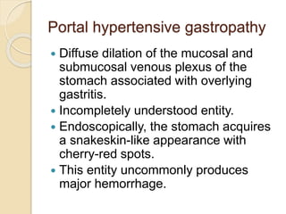 Portal hypertensive gastropathy
 Diffuse dilation of the mucosal and
submucosal venous plexus of the
stomach associated with overlying
gastritis.
 Incompletely understood entity.
 Endoscopically, the stomach acquires
a snakeskin-like appearance with
cherry-red spots.
 This entity uncommonly produces
major hemorrhage.
 