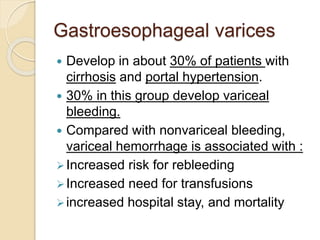 Gastroesophageal varices
 Develop in about 30% of patients with
cirrhosis and portal hypertension.
 30% in this group develop variceal
bleeding.
 Compared with nonvariceal bleeding,
variceal hemorrhage is associated with :
Increased risk for rebleeding
Increased need for transfusions
increased hospital stay, and mortality
 