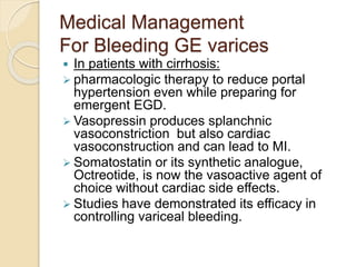 Medical Management
For Bleeding GE varices
 In patients with cirrhosis:
 pharmacologic therapy to reduce portal
hypertension even while preparing for
emergent EGD.
 Vasopressin produces splanchnic
vasoconstriction but also cardiac
vasoconstruction and can lead to MI.
 Somatostatin or its synthetic analogue,
Octreotide, is now the vasoactive agent of
choice without cardiac side effects.
 Studies have demonstrated its efficacy in
controlling variceal bleeding.
 