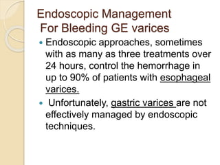 Endoscopic Management
For Bleeding GE varices
 Endoscopic approaches, sometimes
with as many as three treatments over
24 hours, control the hemorrhage in
up to 90% of patients with esophageal
varices.
 Unfortunately, gastric varices are not
effectively managed by endoscopic
techniques.
 