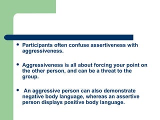    Participants often confuse assertiveness with
    aggressiveness.

   Aggressiveness is all about forcing your point on
    the other person, and can be a threat to the
    group.

   An aggressive person can also demonstrate
    negative body language, whereas an assertive
    person displays positive body language.
 