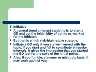 6. Initiative
 A general trend amongst students is to start a
   GD and get the initial kitty of points earmarked
   for the initiator.
 But that is a high risk-high return strategy.
 Initiate a GD only if you are well versed with the
   topic. If you start and fail to contribute at regular
   intervals, it gives the impression that you started
   the GD just for the sake of the initial points.
 Also, if you fumble, stammer or misquote facts, it
   may work against you.
 