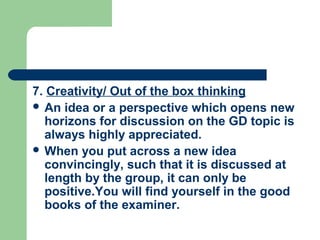 7. Creativity/ Out of the box thinking
 An idea or a perspective which opens new
  horizons for discussion on the GD topic is
  always highly appreciated.
 When you put across a new idea
  convincingly, such that it is discussed at
  length by the group, it can only be
  positive.You will find yourself in the good
  books of the examiner.
 