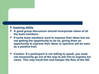 8. Inspiring ability
 A good group discussion should incorporate views of all
    the team members.
 If some team members want to express their ideas but are
    not getting the opportunity to do so, giving them an
    opportunity to express their ideas or opinions will be seen
    as a positive trait.

   Caution: If a participant is not willing to speak, you need
    not necessarily go out of the way to ask him to express his
    views. This may insult him and hamper the flow of the GD.
 