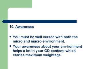10. Awareness

 You  must be well versed with both the
  micro and macro environment.
 Your awareness about your environment
  helps a lot in your GD content, which
  carries maximum weightage.
 