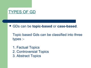 TYPES OF GD


 GDs   can be topic-based or case-based.

 Topic based Gds can be classified into three
 types :-

 1. Factual Topics
 2. Controversial Topics
 3. Abstract Topics
 