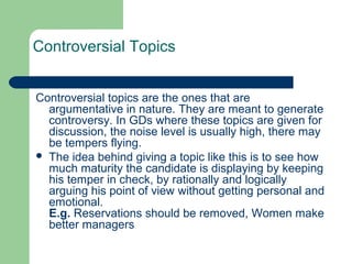 Controversial Topics


Controversial topics are the ones that are
  argumentative in nature. They are meant to generate
  controversy. In GDs where these topics are given for
  discussion, the noise level is usually high, there may
  be tempers flying.
 The idea behind giving a topic like this is to see how
  much maturity the candidate is displaying by keeping
  his temper in check, by rationally and logically
  arguing his point of view without getting personal and
  emotional.
  E.g. Reservations should be removed, Women make
  better managers
 