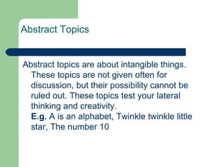 Abstract Topics


Abstract topics are about intangible things.
  These topics are not given often for
  discussion, but their possibility cannot be
  ruled out. These topics test your lateral
  thinking and creativity.
  E.g. A is an alphabet, Twinkle twinkle little
  star, The number 10
 