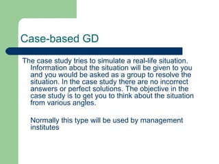 Case-based GD
The case study tries to simulate a real-life situation.
  Information about the situation will be given to you
  and you would be asked as a group to resolve the
  situation. In the case study there are no incorrect
  answers or perfect solutions. The objective in the
  case study is to get you to think about the situation
  from various angles.

  Normally this type will be used by management
  institutes
 