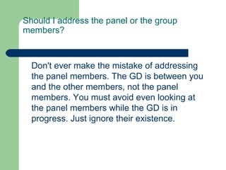 Should I address the panel or the group
members?



  Don't ever make the mistake of addressing
  the panel members. The GD is between you
  and the other members, not the panel
  members. You must avoid even looking at
  the panel members while the GD is in
  progress. Just ignore their existence.
 