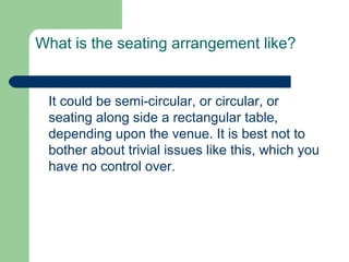 What is the seating arrangement like?


 It could be semi-circular, or circular, or
 seating along side a rectangular table,
 depending upon the venue. It is best not to
 bother about trivial issues like this, which you
 have no control over.
 