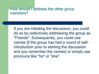 How should I address the other group
members?



  If you are initiating the discussion, you could
  do so by collectively addressing the group as
  "Friends". Subsequently, you could use
  names (if the group has had a round of self-
  introduction prior to starting the discussion
  and you remember the names) or simply use
  pronouns like "he" or "she".
 