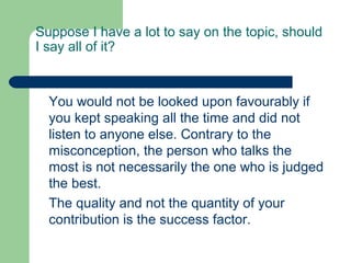 Suppose I have a lot to say on the topic, should
I say all of it?



  You would not be looked upon favourably if
  you kept speaking all the time and did not
  listen to anyone else. Contrary to the
  misconception, the person who talks the
  most is not necessarily the one who is judged
  the best.
  The quality and not the quantity of your
  contribution is the success factor.
 