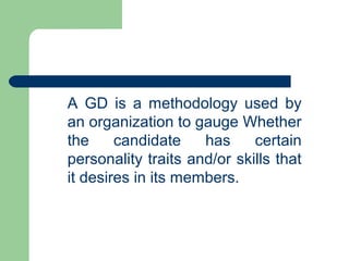 A GD is a methodology used by
an organization to gauge Whether
the     candidate    has     certain
personality traits and/or skills that
it desires in its members.
 