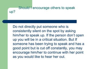 Should I encourage others to speak
up?



 Do not directly put someone who is
 consistently silent on the spot by asking
 him/her to speak up. If the person don’t open
 up you will be in a critical situation. But If
 someone has been trying to speak and has a
 good point but is cut off constantly, you may
 encourage him/her to continue with her point
 as you would like to hear her out.
 