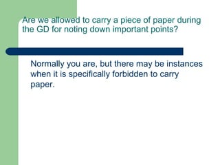Are we allowed to carry a piece of paper during
the GD for noting down important points?



  Normally you are, but there may be instances
  when it is specifically forbidden to carry
  paper.
 