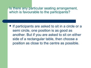 Is there any particular seating arrangement,
which is favourable to the participants?


 Ifparticipants are asked to sit in a circle or a
  semi circle, one position is as good as
  another. But if you are asked to sit on either
  side of a rectangular table, then choose a
  position as close to the centre as possible.
 