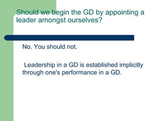 Should we begin the GD by appointing a
leader amongst ourselves?


 No. You should not.

  Leadership in a GD is established implicitly
 through one's performance in a GD.
 