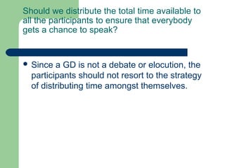 Should we distribute the total time available to
all the participants to ensure that everybody
gets a chance to speak?


 Since  a GD is not a debate or elocution, the
  participants should not resort to the strategy
  of distributing time amongst themselves.
 