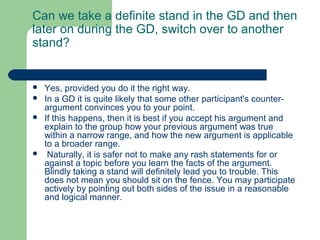 Can we take a definite stand in the GD and then
later on during the GD, switch over to another
stand?


   Yes, provided you do it the right way.
   In a GD it is quite likely that some other participant's counter-
    argument convinces you to your point.
   If this happens, then it is best if you accept his argument and
    explain to the group how your previous argument was true
    within a narrow range, and how the new argument is applicable
    to a broader range.
    Naturally, it is safer not to make any rash statements for or
    against a topic before you learn the facts of the argument.
    Blindly taking a stand will definitely lead you to trouble. This
    does not mean you should sit on the fence. You may participate
    actively by pointing out both sides of the issue in a reasonable
    and logical manner.
 
