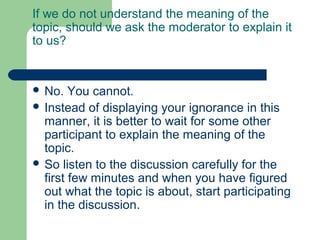 If we do not understand the meaning of the
topic, should we ask the moderator to explain it
to us?


 No.   You cannot.
 Instead of displaying your ignorance in this
  manner, it is better to wait for some other
  participant to explain the meaning of the
  topic.
 So listen to the discussion carefully for the
  first few minutes and when you have figured
  out what the topic is about, start participating
  in the discussion.
 