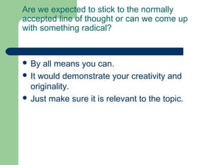 Are we expected to stick to the normally
accepted line of thought or can we come up
with something radical?



 By  all means you can.
 It would demonstrate your creativity and
  originality.
 Just make sure it is relevant to the topic.
 