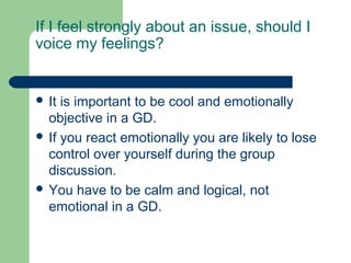 If I feel strongly about an issue, should I
voice my feelings?


 It is important to be cool and emotionally
  objective in a GD.
 If you react emotionally you are likely to lose
  control over yourself during the group
  discussion.
 You have to be calm and logical, not
  emotional in a GD.
 
