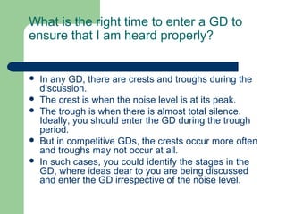 What is the right time to enter a GD to
ensure that I am heard properly?


   In any GD, there are crests and troughs during the
    discussion.
   The crest is when the noise level is at its peak.
   The trough is when there is almost total silence.
    Ideally, you should enter the GD during the trough
    period.
   But in competitive GDs, the crests occur more often
    and troughs may not occur at all.
   In such cases, you could identify the stages in the
    GD, where ideas dear to you are being discussed
    and enter the GD irrespective of the noise level.
 