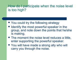 How do I participate when the noise level
is too high?


 You  could try the following strategy
 Identify the most powerful speaker in the
  group, and note down the points that he/she
  is making.
 The moment the noise level reduces a little,
  enter supporting the powerful speaker.
 You will have made a strong ally who will
  carry you through the noise.
 