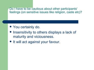 Do I have to be cautious about other participants'
feelings (on sensitive issues like religion, caste etc)?



 You   certainly do.
 Insensitivity to others displays a lack of
  maturity and viciousness.
 It will act against your favour.
 