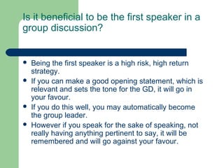 Is it beneficial to be the first speaker in a
group discussion?


   Being the first speaker is a high risk, high return
    strategy.
   If you can make a good opening statement, which is
    relevant and sets the tone for the GD, it will go in
    your favour.
   If you do this well, you may automatically become
    the group leader.
   However if you speak for the sake of speaking, not
    really having anything pertinent to say, it will be
    remembered and will go against your favour.
 