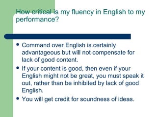 How critical is my fluency in English to my
performance?


 Command     over English is certainly
  advantageous but will not compensate for
  lack of good content.
 If your content is good, then even if your
  English might not be great, you must speak it
  out, rather than be inhibited by lack of good
  English.
 You will get credit for soundness of ideas.
 