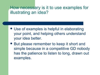How necessary is it to use examples for
illustrating an idea?


 Use  of examples is helpful in elaborating
  your point, and helping others understand
  your idea better.
 But please remember to keep it short and
  simple because in a competitive GD nobody
  has the patience to listen to long, drawn out
  examples.
 