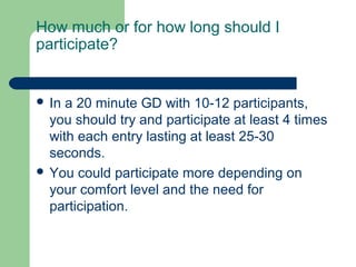 How much or for how long should I
participate?


 In a 20 minute GD with 10-12 participants,
  you should try and participate at least 4 times
  with each entry lasting at least 25-30
  seconds.
 You could participate more depending on
  your comfort level and the need for
  participation.
 