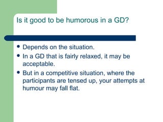 Is it good to be humorous in a GD?


 Depends   on the situation.
 In a GD that is fairly relaxed, it may be
  acceptable.
 But in a competitive situation, where the
  participants are tensed up, your attempts at
  humour may fall flat.
 