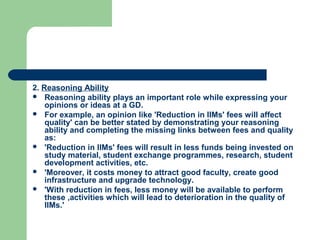2. Reasoning Ability
 Reasoning ability plays an important role while expressing your
    opinions or ideas at a GD.
 For example, an opinion like 'Reduction in IIMs' fees will affect
    quality' can be better stated by demonstrating your reasoning
    ability and completing the missing links between fees and quality
    as:
 'Reduction in IIMs' fees will result in less funds being invested on
    study material, student exchange programmes, research, student
    development activities, etc.
 'Moreover, it costs money to attract good faculty, create good
    infrastructure and upgrade technology.
 'With reduction in fees, less money will be available to perform
    these ,activities which will lead to deterioration in the quality of
    IIMs.'
 