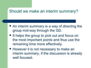 Should we make an interim summary?


 An  interim summary is a way of directing the
  group mid-way through the GD.
 It helps the group to pick out and focus on
  the most important points and thus use the
  remaining time more effectively.
 However it is not necessary to make an
  interim summary, if the discussion is already
  well focused.
 
