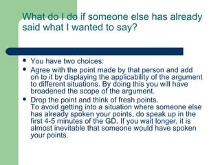 What do I do if someone else has already
said what I wanted to say?


   You have two choices:
   Agree with the point made by that person and add
    on to it by displaying the applicability of the argument
    to different situations. By doing this you will have
    broadened the scope of the argument.
   Drop the point and think of fresh points.
    To avoid getting into a situation where someone else
    has already spoken your points, do speak up in the
    first 4-5 minutes of the GD. If you wait longer, it is
    almost inevitable that someone would have spoken
    your points.
 
